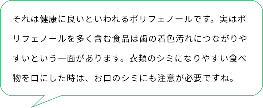 それは健康に良いといわれるポリフェノールです。実はポリフェノールを多く含む食品は歯の着色汚れにつながりやすいという一面があります。衣類のシミになりやすい食べ物を口にした時は、お口のシミにも注意が必要ですね。